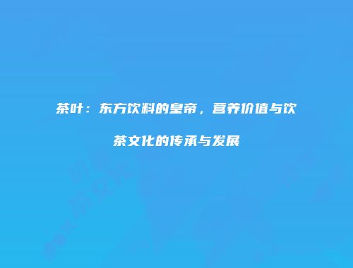 茶叶：东方饮料的皇帝，营养价值与饮茶文化的传承与发展