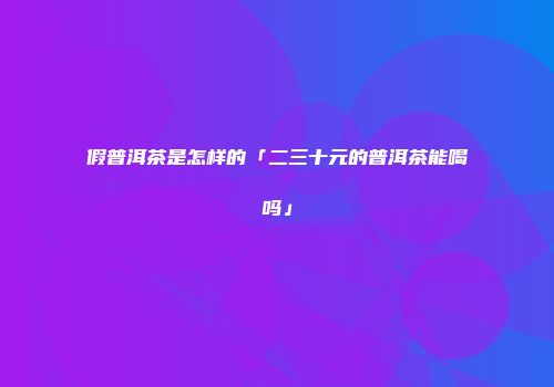 假普洱茶是怎样的「二三十元的普洱茶能喝吗」