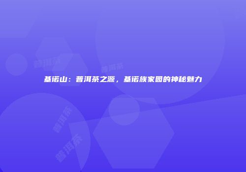 基诺山：普洱茶之源，基诺族家园的神秘魅力