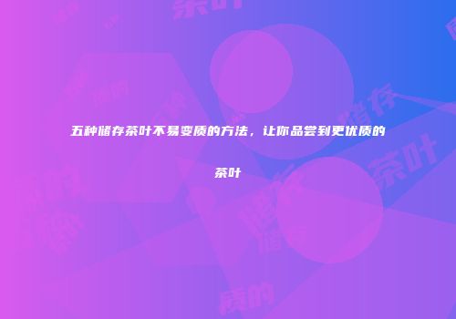 五种储存茶叶不易变质的方法，让你品尝到更优质的茶叶