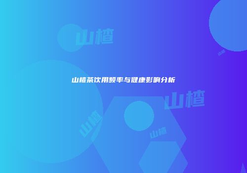 山楂茶饮用频率与健康影响分析