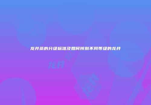 龙井茶的分级标准及如何辨别不同等级的龙井