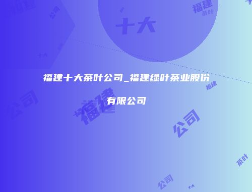 福建十大茶叶公司_福建绿叶茶业股份有限公司