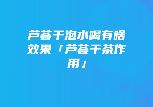 芦荟干泡水喝有啥效果「芦荟干茶作用」
