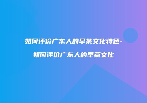 如何评价广东人的早茶文化特色-如何评价广东人的早茶文化