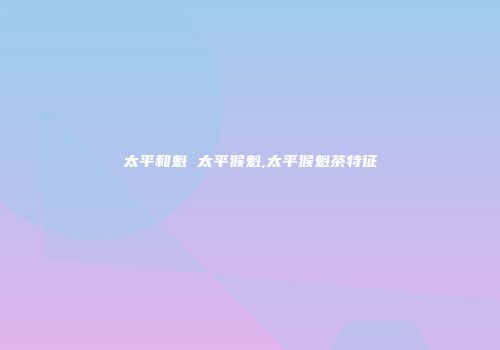 太平和魁 太平猴魁,太平猴魁茶特征