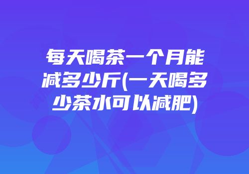 每天喝茶一个月能减多少斤(一天喝多少茶水可以减肥)