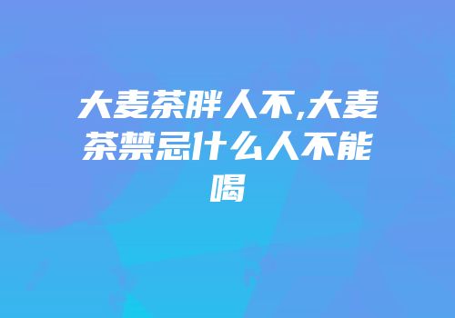 大麦茶胖人不,大麦茶禁忌什么人不能喝