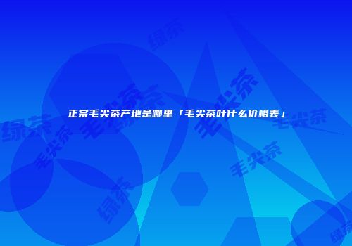 正宗毛尖茶产地是哪里「毛尖茶叶什么价格表」