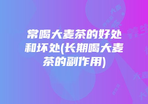 常喝大麦茶的好处和坏处(长期喝大麦茶的副作用)