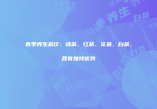 春季养生茶饮：绿茶、红茶、花茶、白茶，各有独特优势
