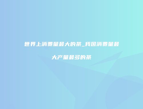 世界上消费量最大的茶_我国消费量最大产量最多的茶
