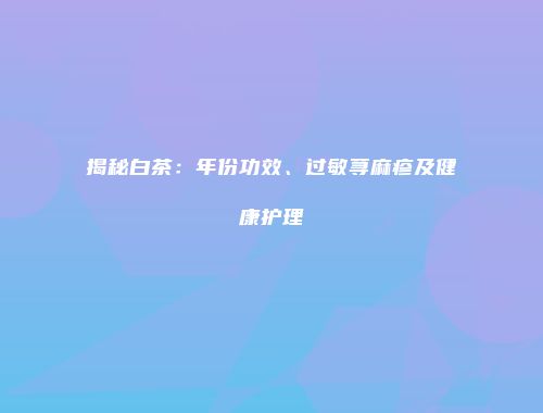揭秘白茶：年份功效、过敏荨麻疹及健康护理