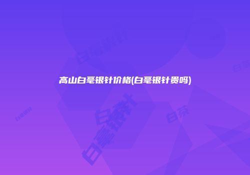 高山白毫银针价格(白毫银针贵吗)
