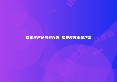 铁观音产地最好在哪_铁观音哪家最正宗