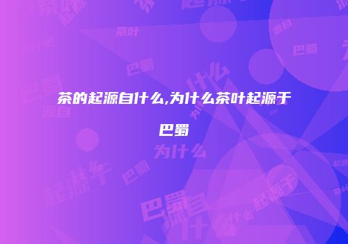 茶的起源自什么,为什么茶叶起源于巴蜀