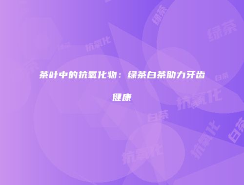 茶叶中的抗氧化物：绿茶白茶助力牙齿健康