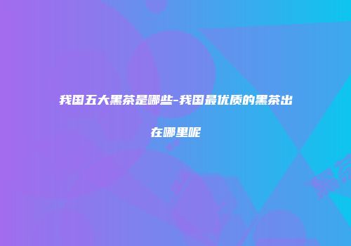 我国五大黑茶是哪些-我国最优质的黑茶出在哪里呢