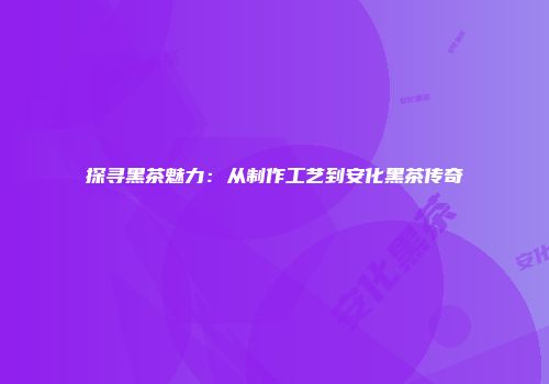 探寻黑茶魅力：从制作工艺到安化黑茶传奇
