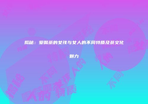 揭秘：爱喝茶的女孩与女人的不同特质及茶文化魅力