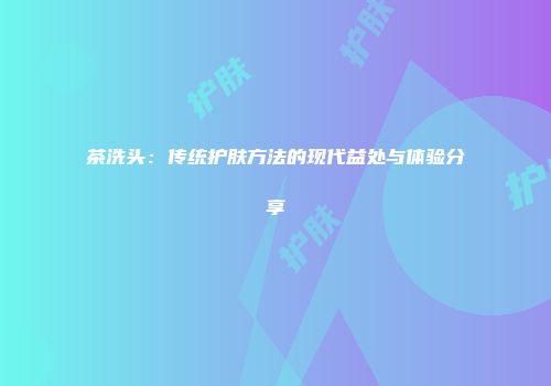 茶洗头：传统护肤方法的现代益处与体验分享