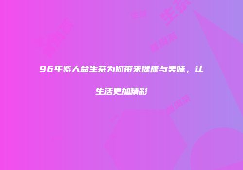 96年紫大益生茶为你带来健康与美味，让生活更加精彩