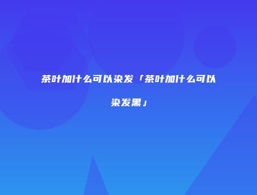 茶叶加什么可以染发「茶叶加什么可以染发黑」