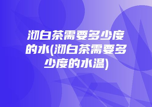沏白茶需要多少度的水(沏白茶需要多少度的水温)