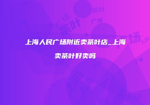 上海人民广场附近卖茶叶店_上海卖茶叶好卖吗
