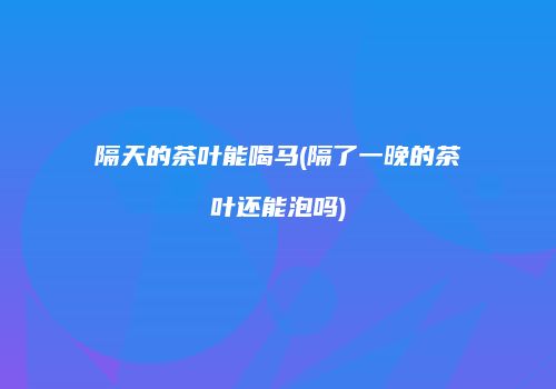 隔天的茶叶能喝马(隔了一晚的茶叶还能泡吗)