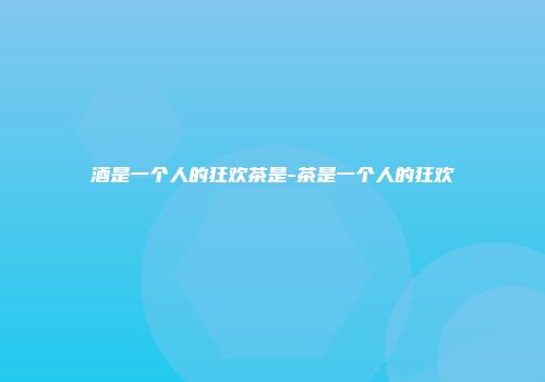 酒是一个人的狂欢茶是-茶是一个人的狂欢