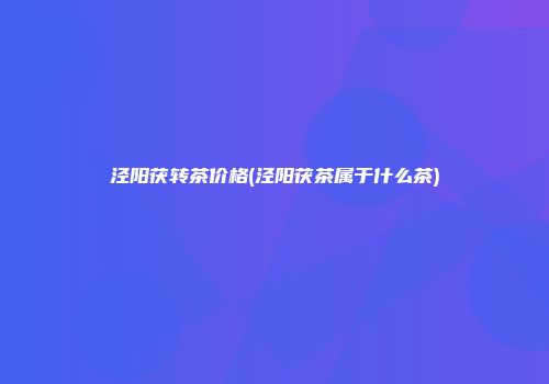 泾阳茯转茶价格(泾阳茯茶属于什么茶)
