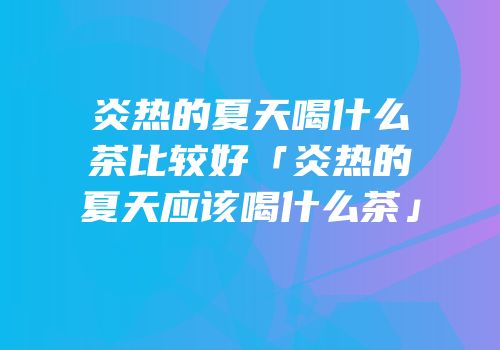 炎热的夏天喝什么茶比较好「炎热的夏天应该喝什么茶」