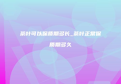 茶叶可以保质期多长_茶叶正常保质期多久
