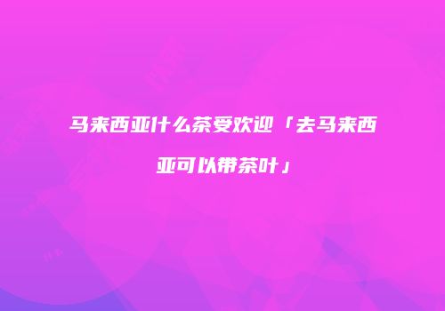 马来西亚什么茶受欢迎「去马来西亚可以带茶叶」