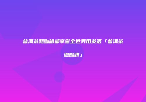 普洱茶和咖啡都享誉全世界用英语「普洱茶泡咖啡」