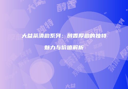 大益茶滇韵系列：醇香厚韵的独特魅力与价值解析