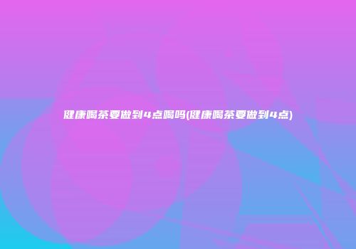 健康喝茶要做到4点喝吗(健康喝茶要做到4点)