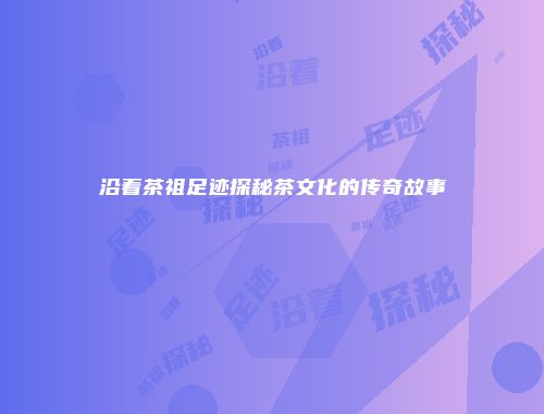 沿着茶祖足迹探秘茶文化的传奇故事
