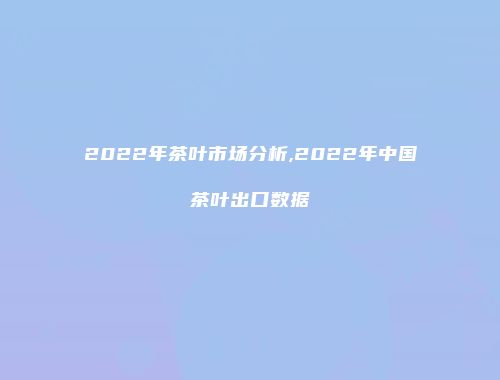 2022年茶叶市场分析,2022年中国茶叶出口数据