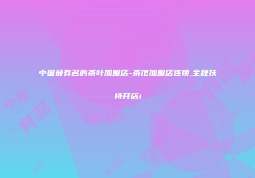 中国最有名的茶叶加盟店-茶馆加盟店连锁,全程扶持开店!