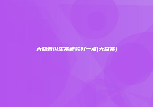 大益普洱生茶哪款好一点(大益茶)