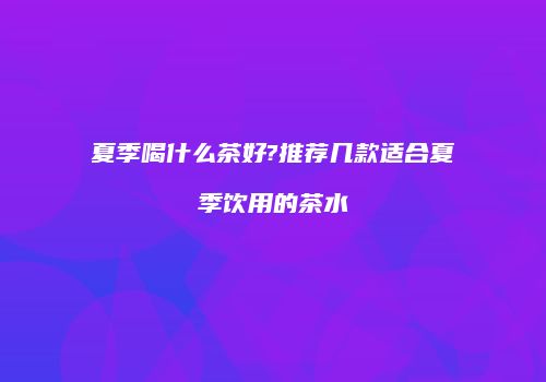 夏季喝什么茶好?推荐几款适合夏季饮用的茶水