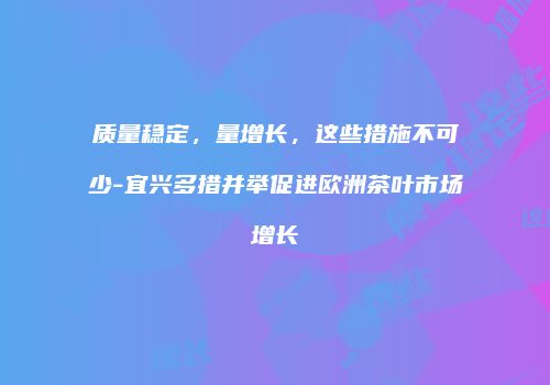 质量稳定，量增长，这些措施不可少-宜兴多措并举促进欧洲茶叶市场增长