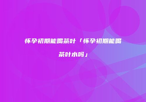 怀孕初期能喝茶叶「怀孕初期能喝茶叶水吗」