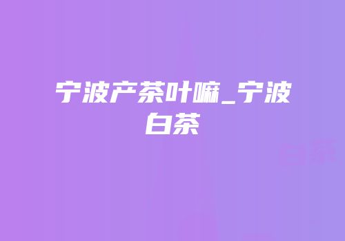 宁波产茶叶嘛_宁波白茶
