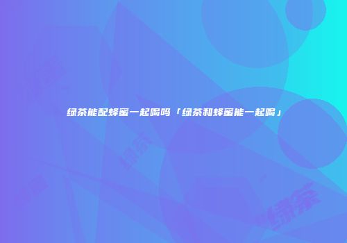 绿茶能配蜂蜜一起喝吗「绿茶和蜂蜜能一起喝」