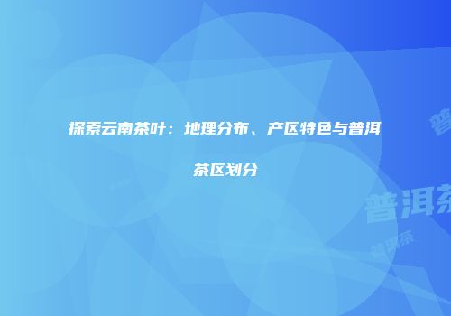 探索云南茶叶：地理分布、产区特色与普洱茶区划分