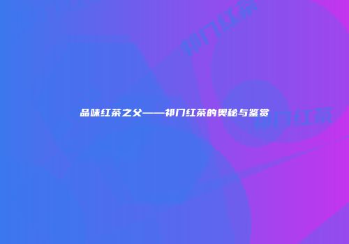 品味红茶之父——祁门红茶的奥秘与鉴赏