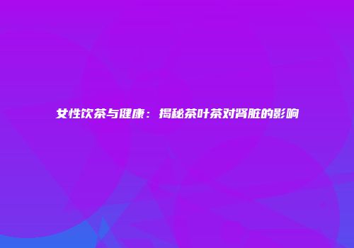女性饮茶与健康：揭秘茶叶茶对肾脏的影响